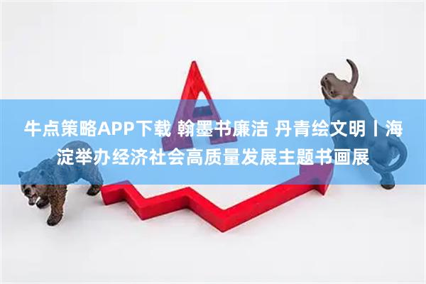 牛点策略APP下载 翰墨书廉洁 丹青绘文明丨海淀举办经济社会高质量发展主题书画展
