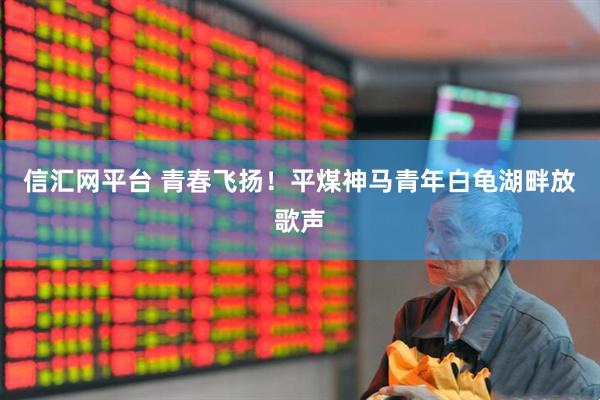 信汇网平台 青春飞扬！平煤神马青年白龟湖畔放歌声