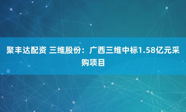 聚丰达配资 三维股份：广西三维中标1.58亿元采购项目
