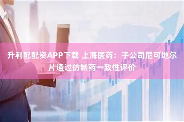 升利配配资APP下载 上海医药：子公司尼可地尔片通过仿制药一致性评价
