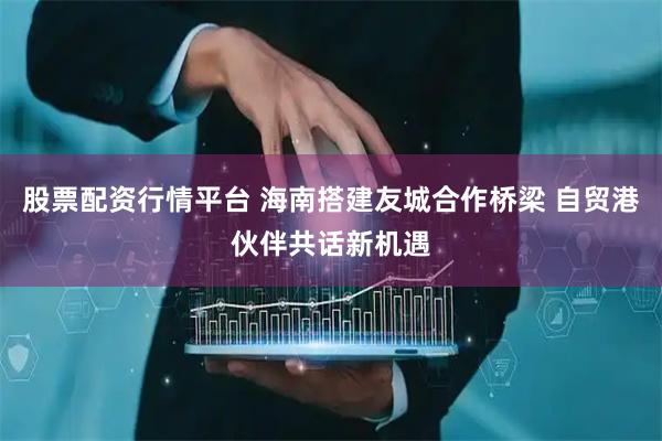 股票配资行情平台 海南搭建友城合作桥梁 自贸港伙伴共话新机遇