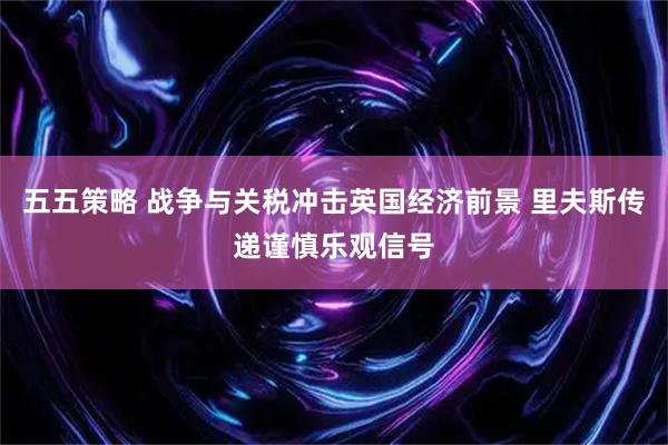 五五策略 战争与关税冲击英国经济前景 里夫斯传递谨慎乐观信号