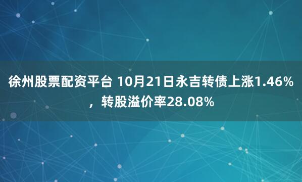 徐州股票配资平台 10月21日永吉转债上涨1.46%，转股溢价率28.08%