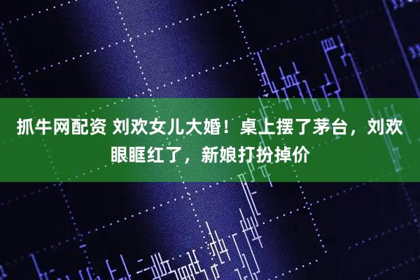 抓牛网配资 刘欢女儿大婚！桌上摆了茅台，刘欢眼眶红了，新娘打扮掉价