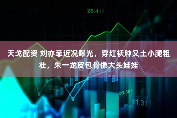 天戈配资 刘亦菲近况曝光，穿红袄肿又土小腿粗壮，朱一龙皮包骨像大头娃娃
