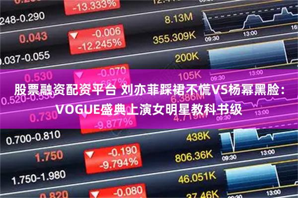股票融资配资平台 刘亦菲踩裙不慌VS杨幂黑脸：VOGUE盛典上演女明星教科书级