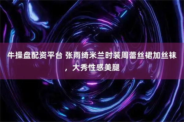 牛操盘配资平台 张雨绮米兰时装周蕾丝裙加丝袜，大秀性感美腿