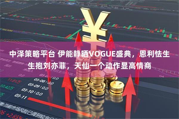中泽策略平台 伊能静晒VOGUE盛典，恩利怯生生抱刘亦菲，天仙一个动作显高情商