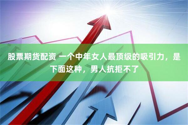 股票期货配资 一个中年女人最顶级的吸引力，是下面这种，男人抗拒不了