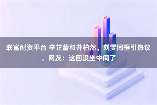 联富配资平台 辛芷蕾和井柏然、刘雯同框引热议，网友：这回没坐中间了