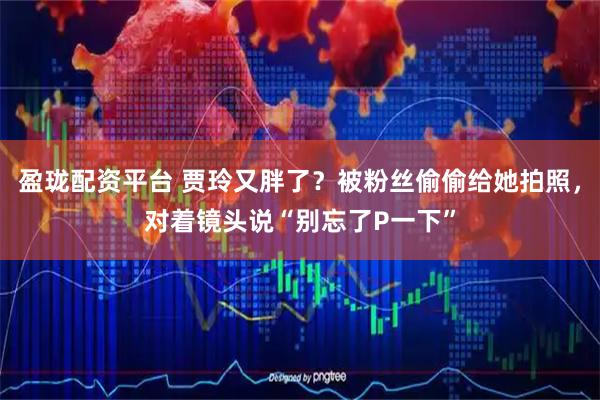 盈珑配资平台 贾玲又胖了？被粉丝偷偷给她拍照，对着镜头说“别忘了P一下”