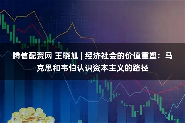 腾信配资网 王晓旭 | 经济社会的价值重塑：马克思和韦伯认识资本主义的路径