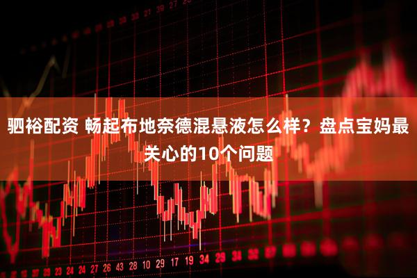 驷裕配资 畅起布地奈德混悬液怎么样？盘点宝妈最关心的10个问题