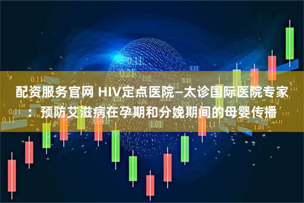 配资服务官网 HIV定点医院—太诊国际医院专家：预防艾滋病在孕期和分娩期间的母婴传播