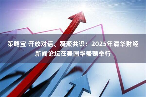 策略宝 开放对话、凝聚共识：2025年清华财经新闻论坛在美国华盛顿举行