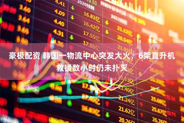 豪极配资 韩国一物流中心突发大火，6架直升机救援数小时仍未扑灭