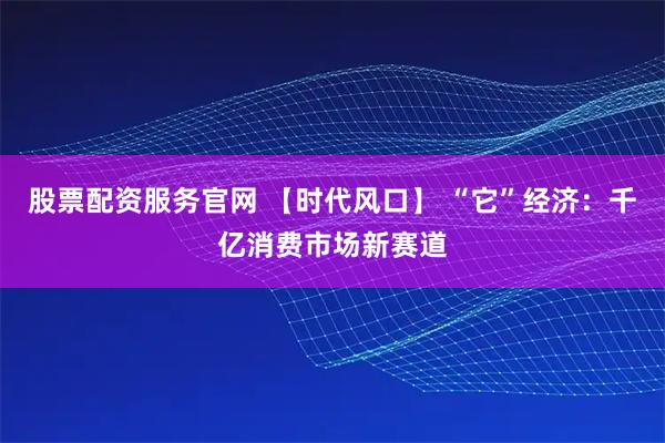 股票配资服务官网 【时代风口】 “它”经济：千亿消费市场新赛道