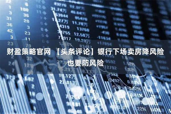 财盈策略官网 【头条评论】银行下场卖房降风险也要防风险