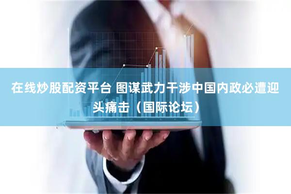 在线炒股配资平台 图谋武力干涉中国内政必遭迎头痛击（国际论坛）