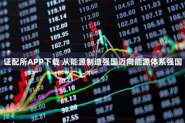 证配所APP下载 从能源制造强国迈向能源体系强国