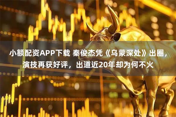 小额配资APP下载 秦俊杰凭《乌蒙深处》出圈，演技再获好评，出道近20年却为何不火