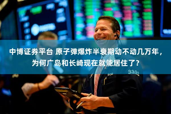 中博证券平台 原子弹爆炸半衰期动不动几万年，为何广岛和长崎现在就能居住了？