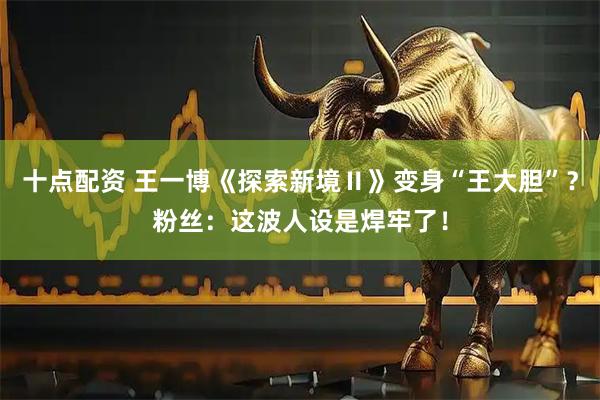十点配资 王一博《探索新境Ⅱ》变身“王大胆”？粉丝：这波人设是焊牢了！