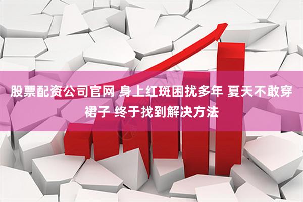 股票配资公司官网 身上红斑困扰多年 夏天不敢穿裙子 终于找到解决方法