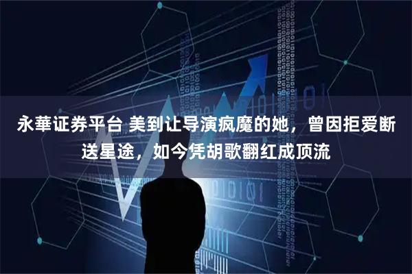 永華证券平台 美到让导演疯魔的她，曾因拒爱断送星途，如今凭胡歌翻红成顶流