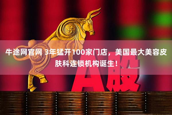牛途网官网 3年猛开100家门店，美国最大美容皮肤科连锁机构诞生！