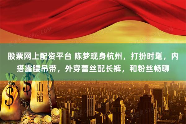 股票网上配资平台 陈梦现身杭州，打扮时髦，内搭露腰吊带，外穿蕾丝配长裤，和粉丝畅聊