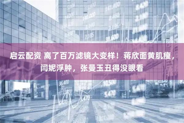 启云配资 离了百万滤镜大变样！蒋欣面黄肌瘦，闫妮浮肿，张曼玉丑得没眼看
