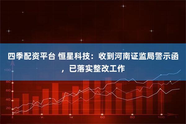 四季配资平台 恒星科技：收到河南证监局警示函，已落实整改工作