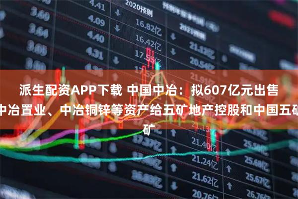 派生配资APP下载 中国中冶：拟607亿元出售中冶置业、中冶铜锌等资产给五矿地产控股和中国五矿