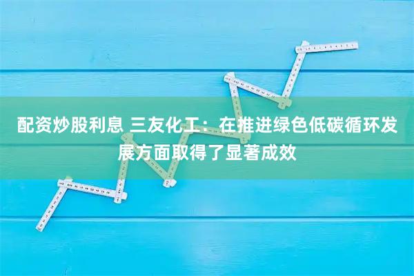配资炒股利息 三友化工：在推进绿色低碳循环发展方面取得了显著成效
