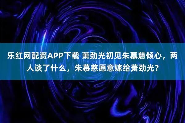 乐红网配资APP下载 萧劲光初见朱慕慈倾心，两人谈了什么，朱慕慈愿意嫁给萧劲光？