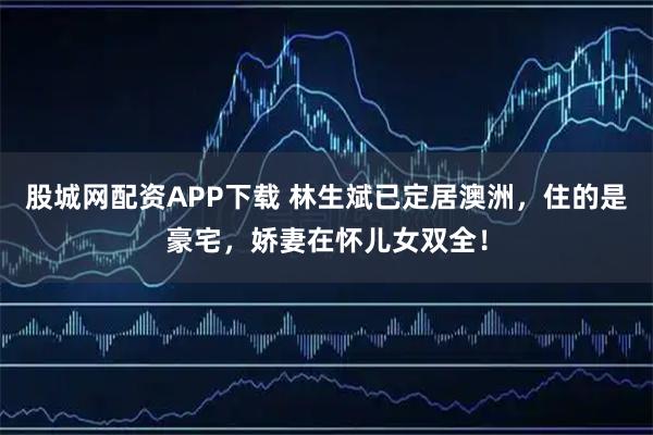 股城网配资APP下载 林生斌已定居澳洲，住的是豪宅，娇妻在怀儿女双全！