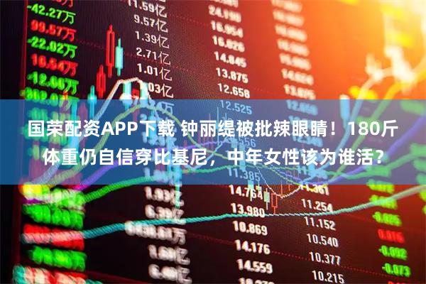 国荣配资APP下载 钟丽缇被批辣眼睛！180斤体重仍自信穿比基尼，中年女性该为谁活？