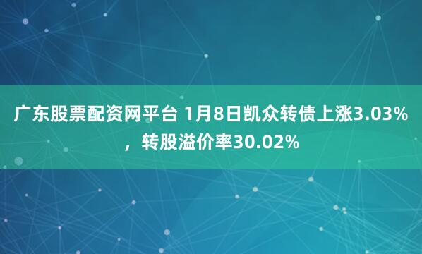 广东股票配资网平台 1月8日凯众转债上涨3.03%，转股溢价率30.02%