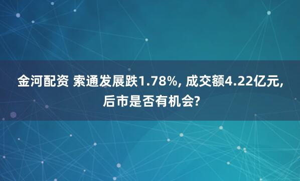 金河配资 索通发展跌1.78%, 成交额4.22亿元, 后市是否有机会?