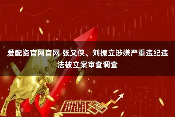 爱配资官网官网 张又侠、刘振立涉嫌严重违纪违法被立案审查调查