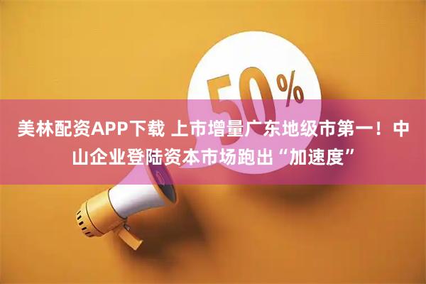 美林配资APP下载 上市增量广东地级市第一！中山企业登陆资本市场跑出“加速度”