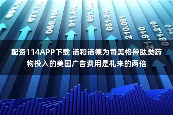 配资114APP下载 诺和诺德为司美格鲁肽类药物投入的美国广告费用是礼来的两倍