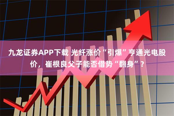 九龙证券APP下载 光纤涨价“引爆”亨通光电股价，崔根良父子能否借势“翻身”？
