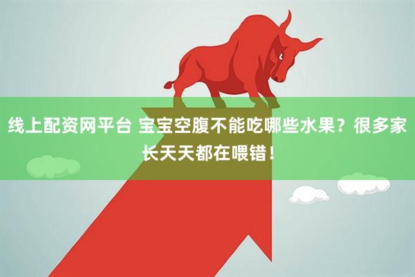 线上配资网平台 宝宝空腹不能吃哪些水果？很多家长天天都在喂错！