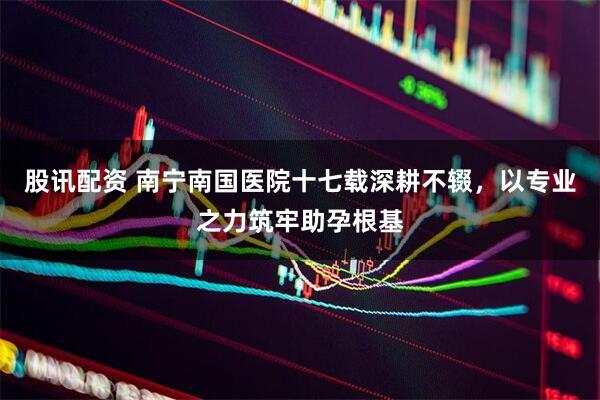 股讯配资 南宁南国医院十七载深耕不辍，以专业之力筑牢助孕根基