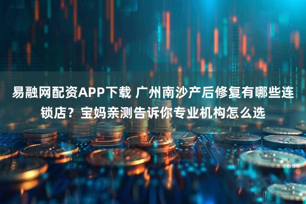 易融网配资APP下载 广州南沙产后修复有哪些连锁店？宝妈亲测告诉你专业机构怎么选