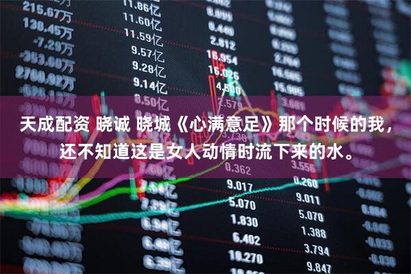 天成配资 晓诚 晓城《心满意足》那个时候的我，还不知道这是女人动情时流下来的水。