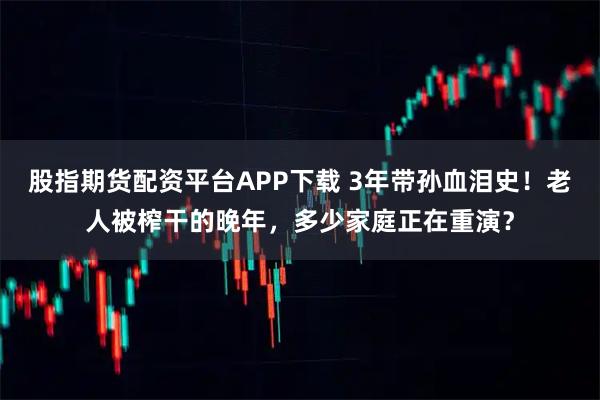 股指期货配资平台APP下载 3年带孙血泪史！老人被榨干的晚年，多少家庭正在重演？