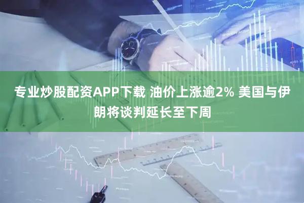 专业炒股配资APP下载 油价上涨逾2% 美国与伊朗将谈判延长至下周
